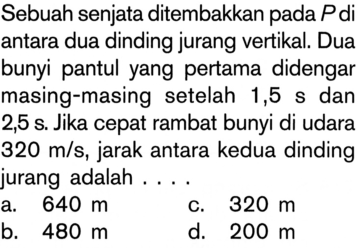 Sebuah senjata ditembakkan pada P diantara dua dinding jurang vertikal. Duabunyi pantul yang pertama didengarmasing-masing setelah 1,5 s dan2,5 s. Jika cepat rambat bunyi di udara320 m/s, jarak antara kedua dindingjurang adalah .... 