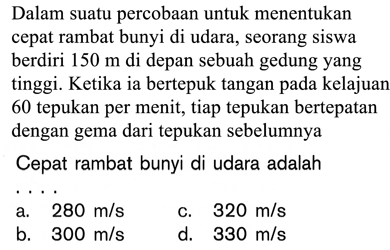 Dalam suatu percobaan untuk menentukan cepat rambat bunyi di udara, seorang siswa berdiri 150 m di depan sebuah gedung yang tinggi. Ketika ia bertepuk tangan pada kelajuan 60 tepukan per menit, tiap tepukan bertepatan dengan gema dari tepukan sebelumnya 
Cepat rambat bunyi di udara adalah ...
