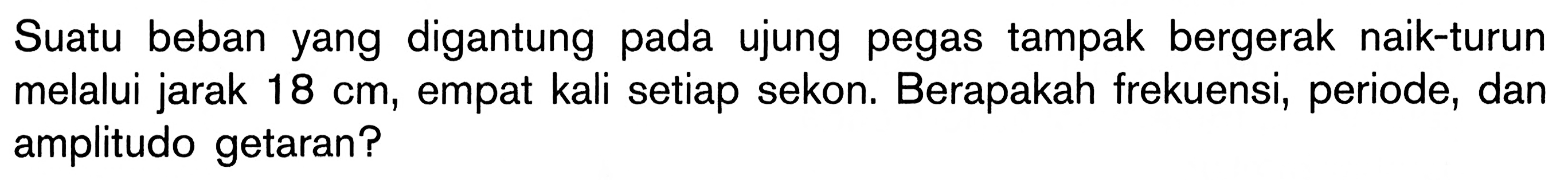 Suatu beban yang digantung pada ujung pegas tampak bergerak naik-turun melalui jarak 18 cm, empat kali setiap sekon. Berapakah frekuensi, periode, dan amplitudo getaran?