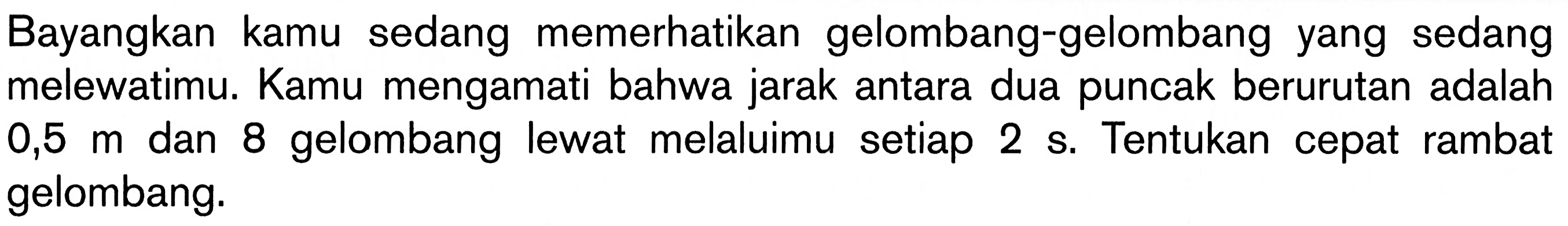 Bayangkan kamu sedang memerhatikan gelombang-gelombang yang sedang melewatimu. Kamu mengamati bahwa jarak antara dua puncak berurutan adalah  0,5 m  dan 8 gelombang lewat melaluimu setiap  2 s . Tentukan cepat rambat gelombang.