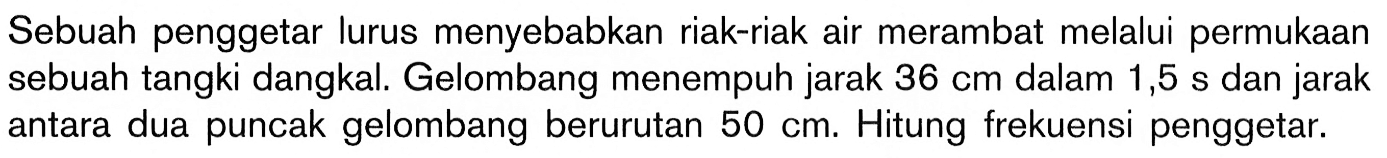 Sebuah penggetar lurus menyebabkan riak-riak air merambat melalui permukaan sebuah tangki dangkal. Gelombang menempuh jarak 36 cm  dalam 1,5 s dan jarak antara dua puncak gelombang berurutan 50 cm. Hitung frekuensi penggetar.