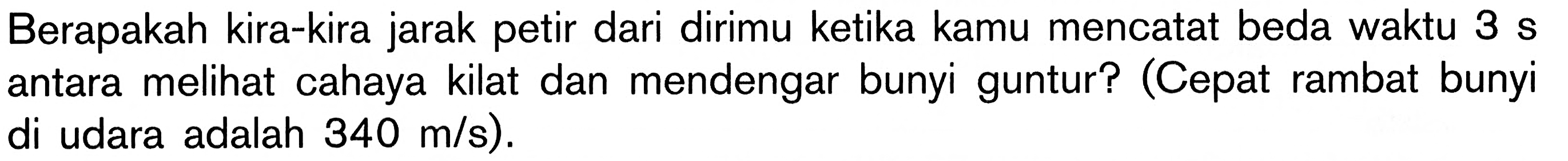 Berapakah kira-kira jarak petir dari dirimu ketika kamu mencatat beda waktu  3 s  antara melihat cahaya kilat dan mendengar bunyi guntur? (Cepat rambat bunyi di udara adalah  340 m/s  ).