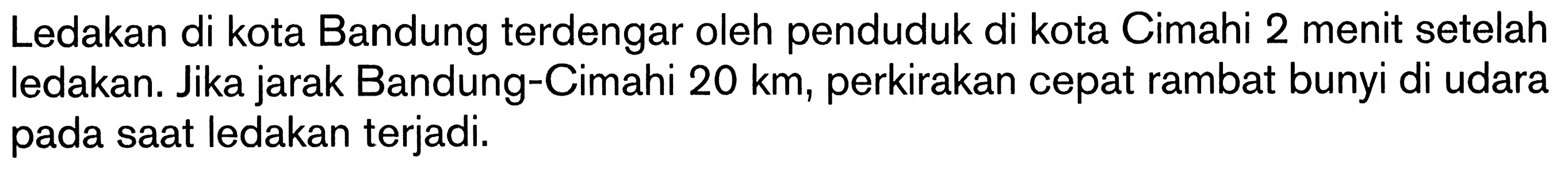 Ledakan di kota Bandung terdengar oleh penduduk di kota Cimahi 2 menit setelah ledakan. Jika jarak Bandung-Cimahi  20 km , perkirakan cepat rambat bunyi di udara pada saat ledakan terjadi.