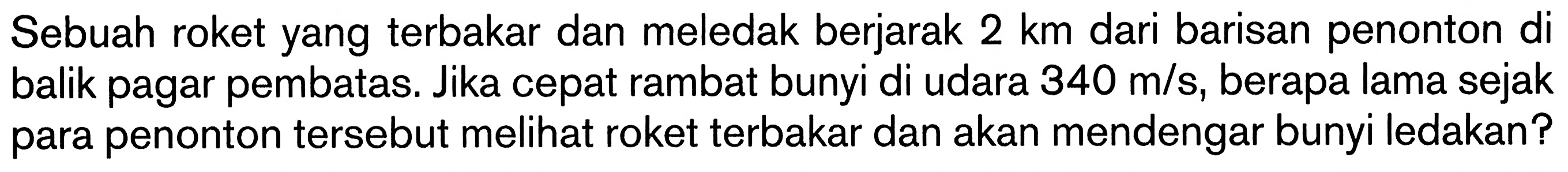 Sebuah roket yang terbakar dan meledak berjarak  2 km  dari barisan penonton di balik pagar pembatas. Jika cepat rambat bunyi di udara  340 m/s , berapa lama sejak para penonton tersebut melihat roket terbakar dan akan mendengar bunyi ledakan?