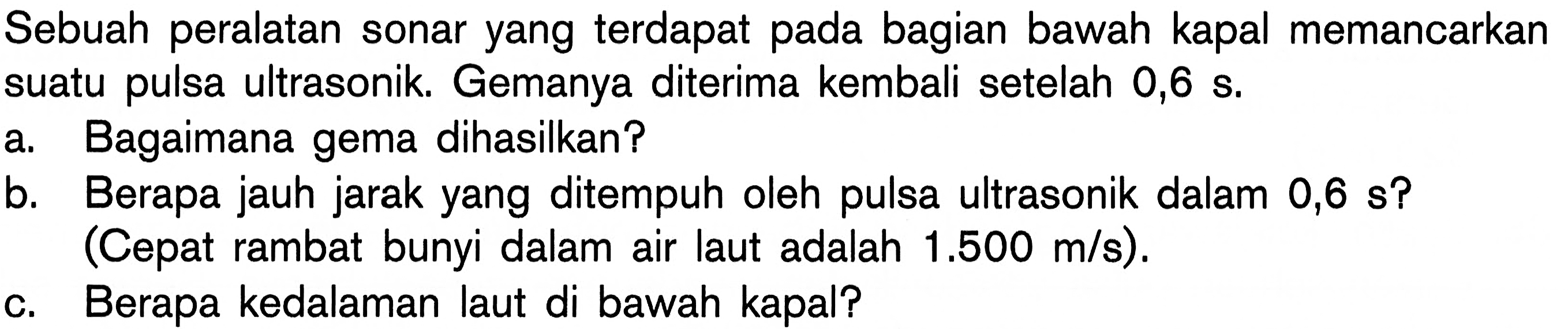 Sebuah peralatan sonar yang terdapat pada bagian bawah kapal memancarkan suatu pulsa ultrasonik. Gemanya diterima kembali setelah 0,6 s.a. Bagaimana gema dihasilkan? b. Berapa jauh jarak yang ditempuh oleh pulsa ultrasonik dalam 0,6 s? (Cepat rambat bunyi dalam air laut adalah 1.500 m/s). c. Berapa kedalaman laut di bawah kapal? 