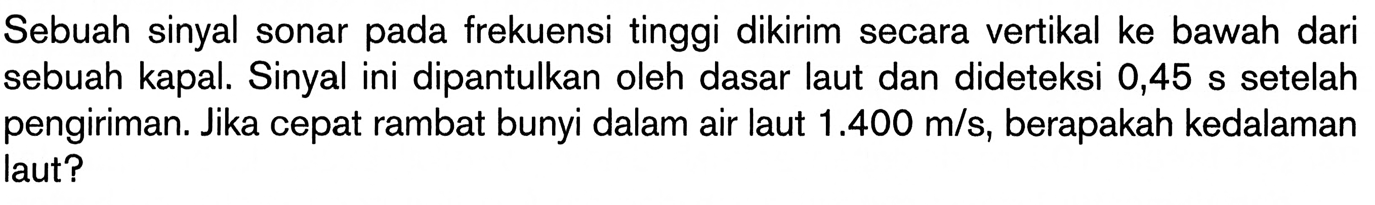 Sebuah sinyal sonar pada frekuensi tinggi dikirim secara vertikal ke bawah dari sebuah kapal. Sinyal ini dipantulkan oleh dasar laut dan dideteksi 0,45 s setelah pengiriman. Jika cepat rambat bunyi dalam air laut  1.400 m/s, berapakah kedalaman laut?