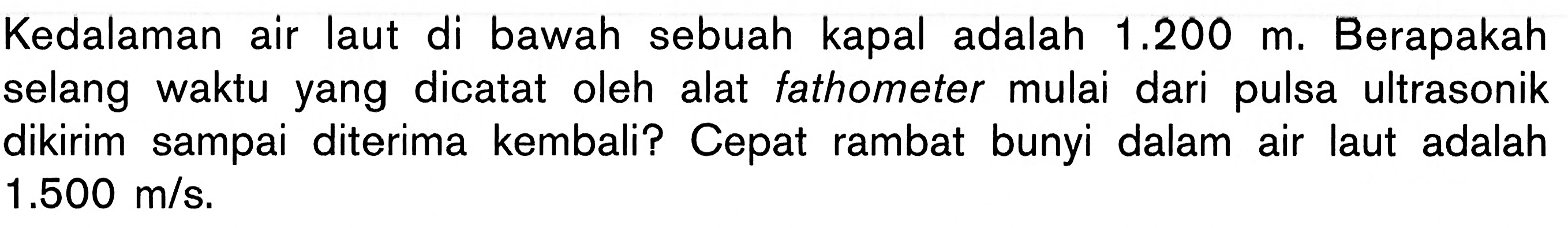 Kedalaman air laut di bawah sebuah kapal adalah 1.200 m. Berapakah selang waktu yang dicatat oleh alat fathometer mulai dari pulsa ultrasonik dikirim sampai diterima kembali? Cepat rambat bunyi dalam air laut adalah 1.500 m/s .