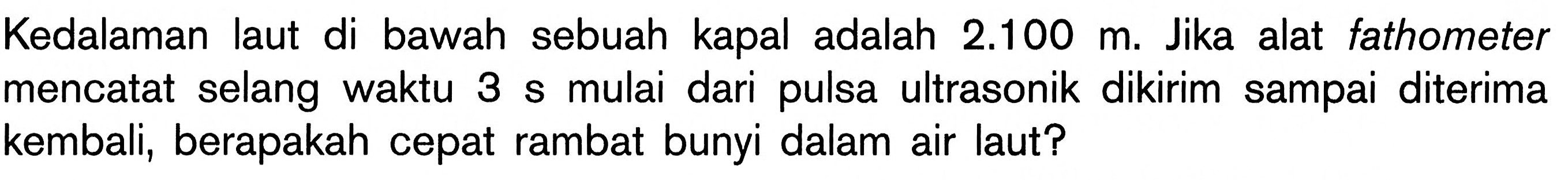 Kedalaman laut di bawah sebuah kapal adalah 2.100 m. Jika alat fathometer mencatat selang waktu 3 s mulai dari pulsa ultrasonik dikirim sampai diterima kembali, berapakah cepat rambat bunyi dalam air laut? 