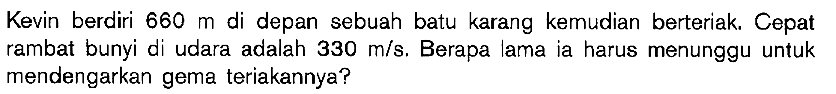 Kevin berdiri  660 m  di depan sebuah batu karang kemudian berteriak. Cepat rambat bunyi di udara adalah  330 m/s . Berapa lama ia harus menunggu untuk mendengarkan gema teriakannya?