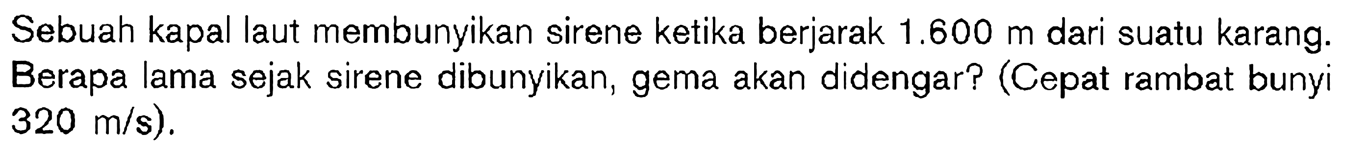 Sebuah kapal laut membunyikan sirene ketika berjarak 1.600 m dari suatu karang. Berapa lama sejak sirene dibunyikan, gema akan didengar? (Cepat rambat bunyi 320 m/s).