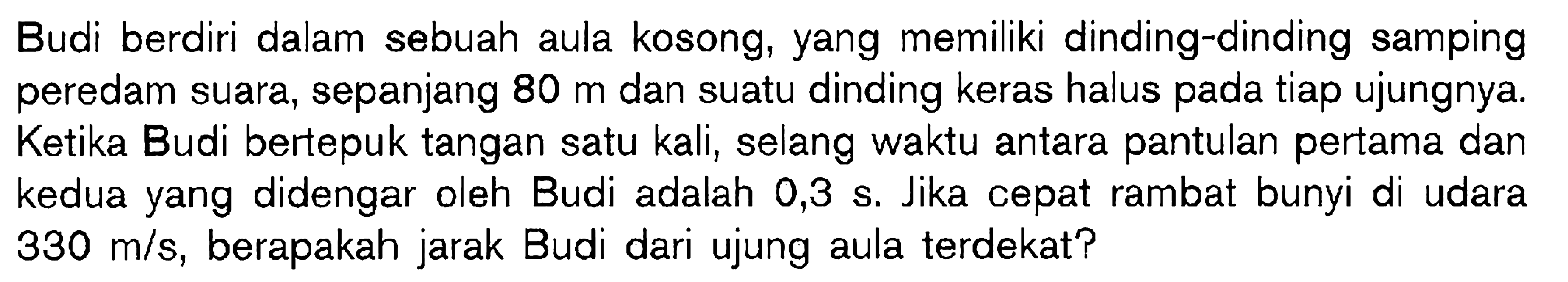 Budi berdiri dalam sebuah aula kosong, yang memiliki dinding-dinding samping peredam suara, sepanjang  80 m  dan suatu dinding keras halus pada tiap ujungnya. Ketika Budi bertepuk tangan satu kali, selang waktu antara pantulan pertama dan kedua yang didengar oleh Budi adalah  0,3 s . Jika cepat rambat bunyi di udara  330 m / s , berapakah jarak Budi dari ujung aula terdekat?