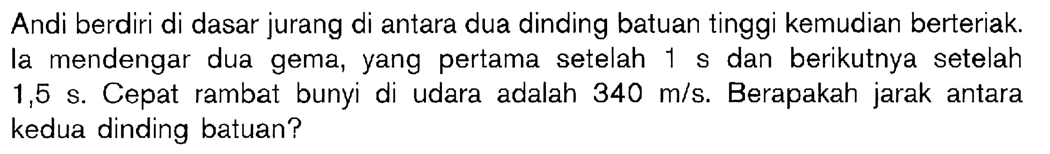 Andi berdiri di dasar jurang di antara dua dinding batuan tinggi kemudian berteriak. la mendengar dua gema, yang pertama setelah 1 s dan berikutnya setelah 1,5 s. Cepat rambat bunyi di udara adalah 340 m/s. Berapakah jarak antara kedua dinding batuan?