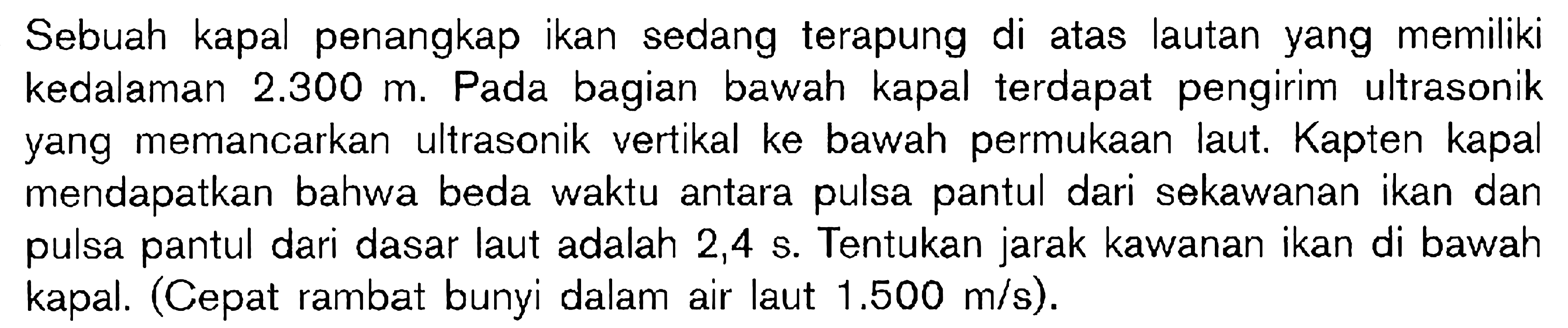 Sebuah kapal penangkap ikan sedang terapung di atas lautan yang memiliki kedalaman  2.300 m . Pada bagian bawah kapal terdapat pengirim ultrasonik yang memancarkan ultrasonik vertikal ke bawah permukaan laut. Kapten kapal mendapatkan bahwa beda waktu antara pulsa pantul dari sekawanan ikan dan pulsa pantul dari dasar laut adalah  2,4 s . Tentukan jarak kawanan ikan di bawah kapal. (Cepat rambat bunyi dalam air laut  1.500 m/s  ).