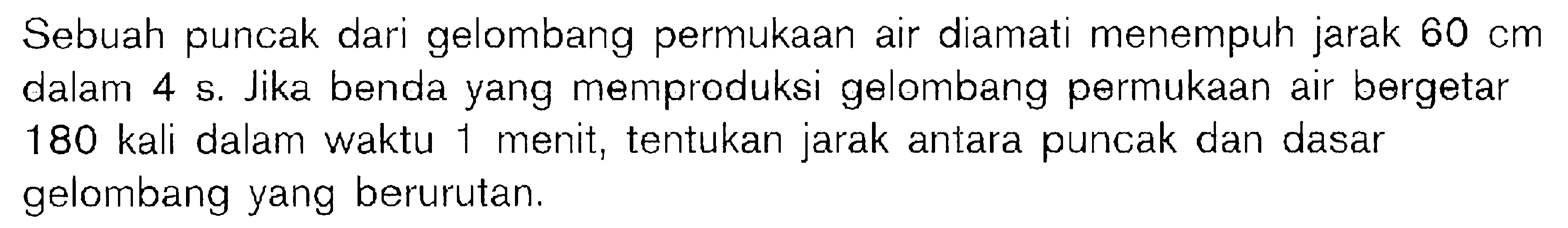 Sebuah puncak dari gelombang permukaan air diamati menempuh jarak  60 cm dalam 4 s. Jika benda yang memproduksi gelombang permukaan air bergetar 180 kali dalam waktu 1 menit, tentukan jarak antara puncak dan dasar gelombang yang berurutan.