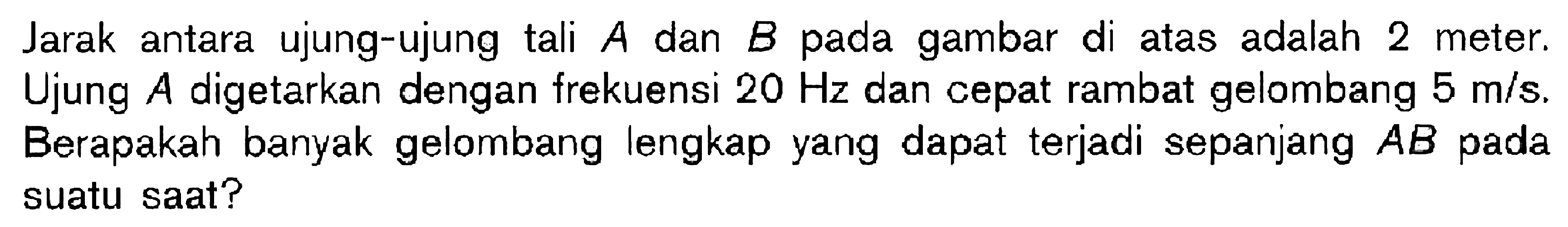 Jarak antara ujung-ujung tali A dan B pada gambar di atas adalah 2 meter. Ujung A digetarkan dengan frekuensi 20 Hz dan cepat rambat gelombang 5 m/s. Berapakah banyak gelombang lengkap yang dapat terjadi sepanjang AB pada suatu saat?