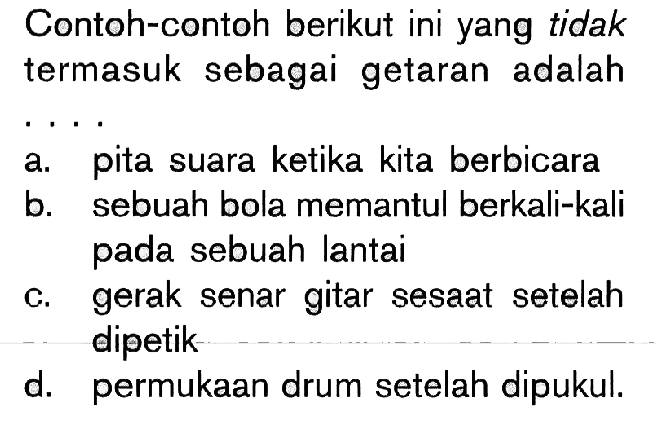 Contoh-contoh berikut ini yang tidak termasuk sebagai getaran adalah .... 
a. pita suara ketika kita berbicara 
b. sebuah bola memantul berkali-kali pada sebuah lantai 
c. gerak senar gitar sesaat setelah dipetik 
d. permukaan drum setelah dipukul.