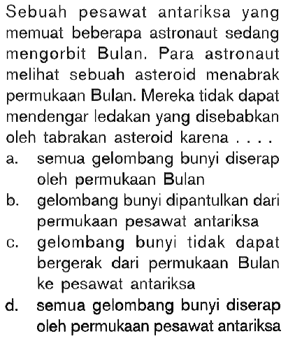 Sebuah pesawat antariksa yang memuat beberapa astronaut sedang mengorbit Bulan. Para astronaut melihat sebuah asteroid menabrak permukaan Bulan. Mereka tidak dapat mendengar ledakan yang disebabkan oleh tabrakan asteroid karena ....