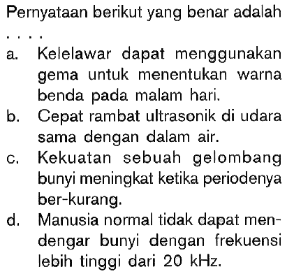 Pernyataan berikut yang benar adalaha. Kelelawar dapat menggunakan gema untuk menentukan warna benda pada malam hari. b. Cepat rambat ultrasonik di udara sama dengan dalam air. c. Kekuatan sebuah gelombang bunyi meningkat ketika periodenya ber-kurang. d. Manusia normal tidak dapat mendengar bunyi dengan frekuensi lebih tinggi dari  20 kHz. 