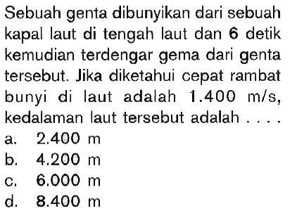 Sebuah genta dibunyikan dari sebuah kapal laut di tengah laut dan 6 detik kemudian terdengar gema dari genta tersebut. Jika diketahui cepat rambat bunyi di laut adalah 1.400 m/s, kedalaman laut tersebut adalah ....