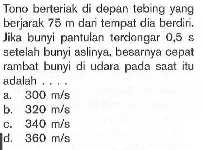 Tono berteriak di depan tebing yang berjarak  75 m  dari tempat dia berdiri. Jika bunyi pantulan terdengar  0,5 s  setelah bunyi aslinya, besarnya cepat rambat bunyi di udara pada saat itu adalah ....