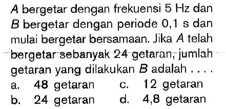 A bergetar dengan frekuensi 5 Hz dan B bergetar dengan periode 0,1 s dan mulai bergetar bersamaan. Jika A telah bergetar sebanyak 24 getaran, jumlah getaran yang dilakukan B adalah .... 