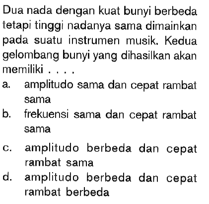 Dua nada dengan kuat bunyi berbeda tetapi tinggi nadanya sama dimainkan pada suatu instrumen musik. Kedua gelombang bunyi yang dihasilkan akan memiliki ....
a. amplitudo sama dan cepat rambat sama
b. frekuensi sama dan cepat rambat sama
c. amplitudo berbeda dan cepat rambat sama
d. amplitudo berbeda dan cepat rambat berbeda