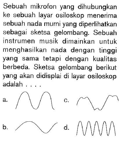 Sebuah mikrofon yang dihubungkan ke sebuah layar osiloskop menerima sebuah nada murni yang diperlihatkan sebagai sketsa gelombang. Sebuah instrumen musik dimainkan untuk menghasilkan nada dengan tinggi yang sama tetapi dengan kualitas berbeda. Sketsa gelombang berikut yang akan didisplai di layar osiloskop adalah ....