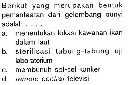 Berikut yang merupakan bentuk pemanfaatan dari gelombang bunyi adalah .... 
a. menentukan lokasi kawanan ikan dalam laut 
b. sterilisasi tabung-tabung uji laboratorium 
c. membunuh sel-sel kanker 
d. remote control televisi