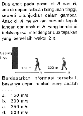 Dua anak pada posis di A dan B, ada di depan sebuah bangunan tinggi, seperti dilunjukkan dalam gambar. Anak di A melakukan sebuah tepuk tangan dan anak di B, yang berdiri di belakangnya, mendengar dua tepukan yang berselisih waktu 2 s.Berdasarkan informasi tersebut, besarnya cepal rambat bunyi adalah....