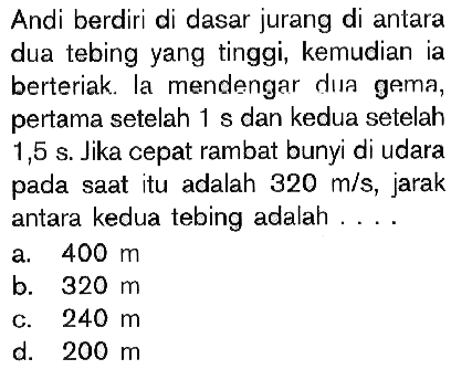 Andi berdiri di dasar jurang di antara dua tebing yang tinggi, kemudian ia berteriak. la mendengar dua gema, pertama setelah  1 s  dan kedua setelah  1,5 s . Jika cepat rambat bunyi di udara pada saat itu adalah  320 m/s , jarak antara kedua tebing adalah ....