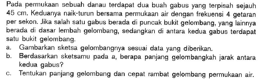 Pada permukaan sebuah danau terdapat dua buah gabus yang terpisah sejauh 45 cm . Keduanya naik-turun bersama permukaan air dengan frekuensi 4 getaran per sekon. Jika salah satu gabus berada di puncak bukit gelombang, yang lainnya berada di dasar lembah gelombang, sedangkan di antara kedua gabus terdapat satu bukit gelombang. 
a. Gambarkan sketsa gelombangnya sesuai data yang diberikan. 
b. Berdasarkan sketsamu pada a, berapa panjang gelombangkah jarak antara kedua gabus? 
c. Tentukan panjang gelombang dan cepat rambat gelombang permukaan air. 