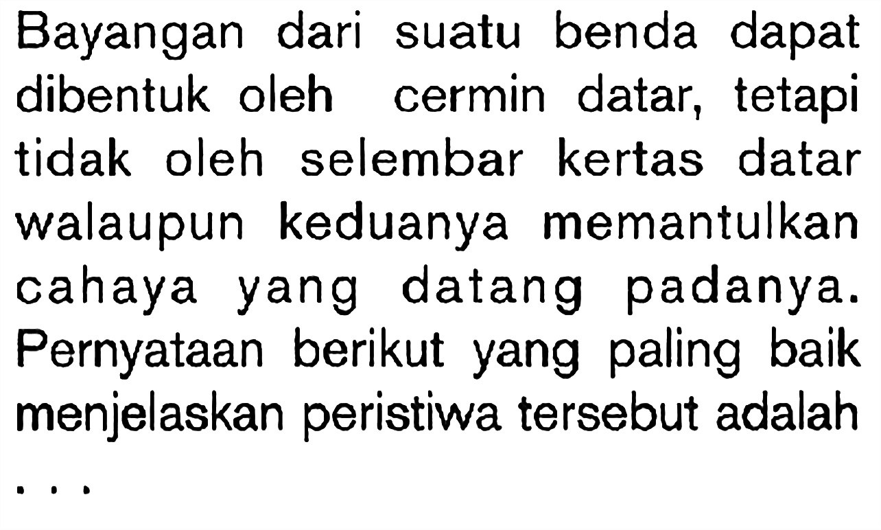 Bayangan dari suatu benda dapat dibentuk oleh cermin datar, tetapi tidak oleh selembar kertas datar walaupun keduanya memantulkan cahaya yang datang padanya. Pernyataan berikut yang paling baik menjelaskan peristiwa tersebut adalah...