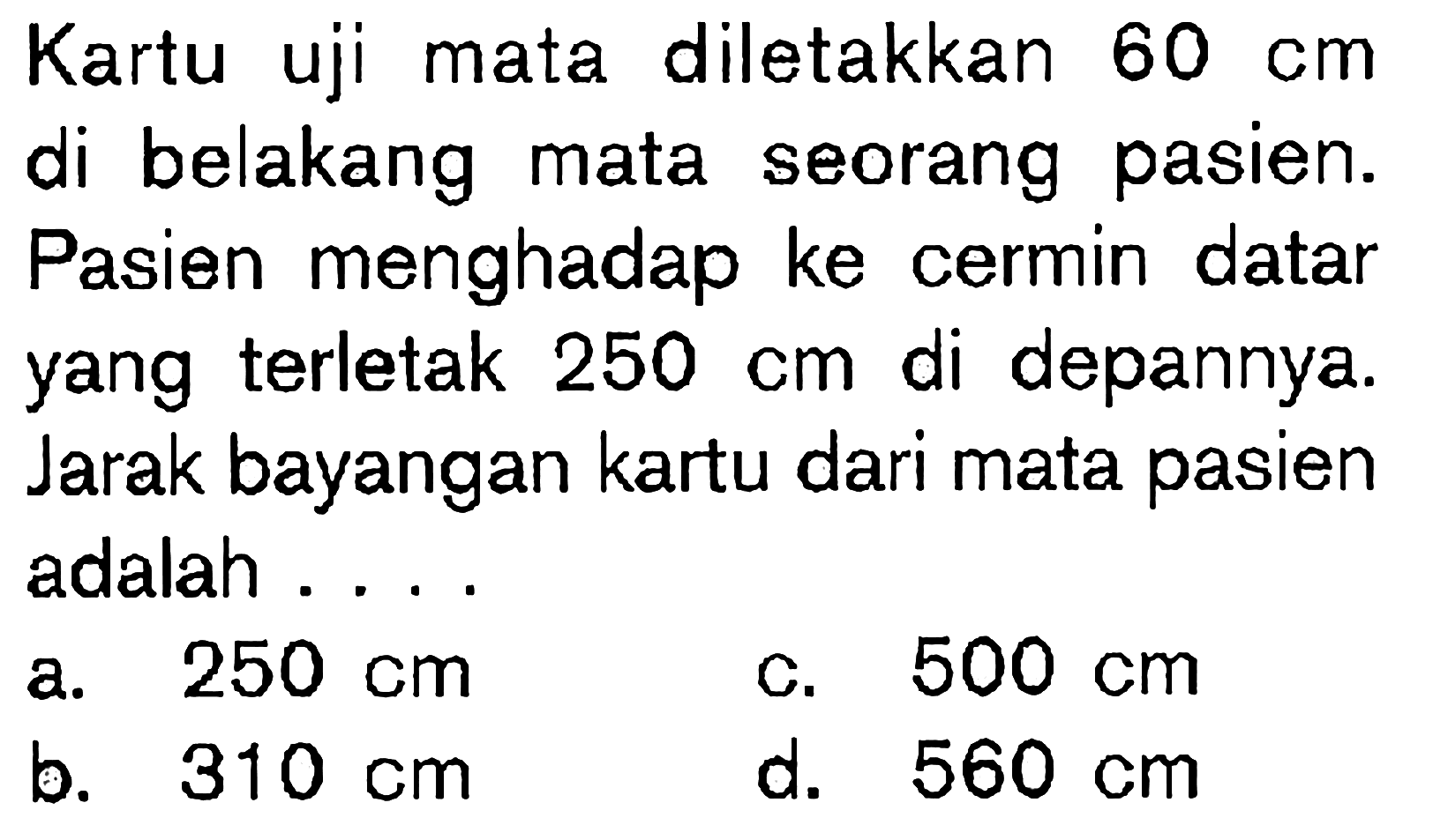 Kartu uji mata diletakkan 60 cm di belakang mata seorang pasien. Pasien menghadap ke cermin datar yang terletak 250 cm di depannya. Jarak bayangan kartu dari mata pasien adalah ....
