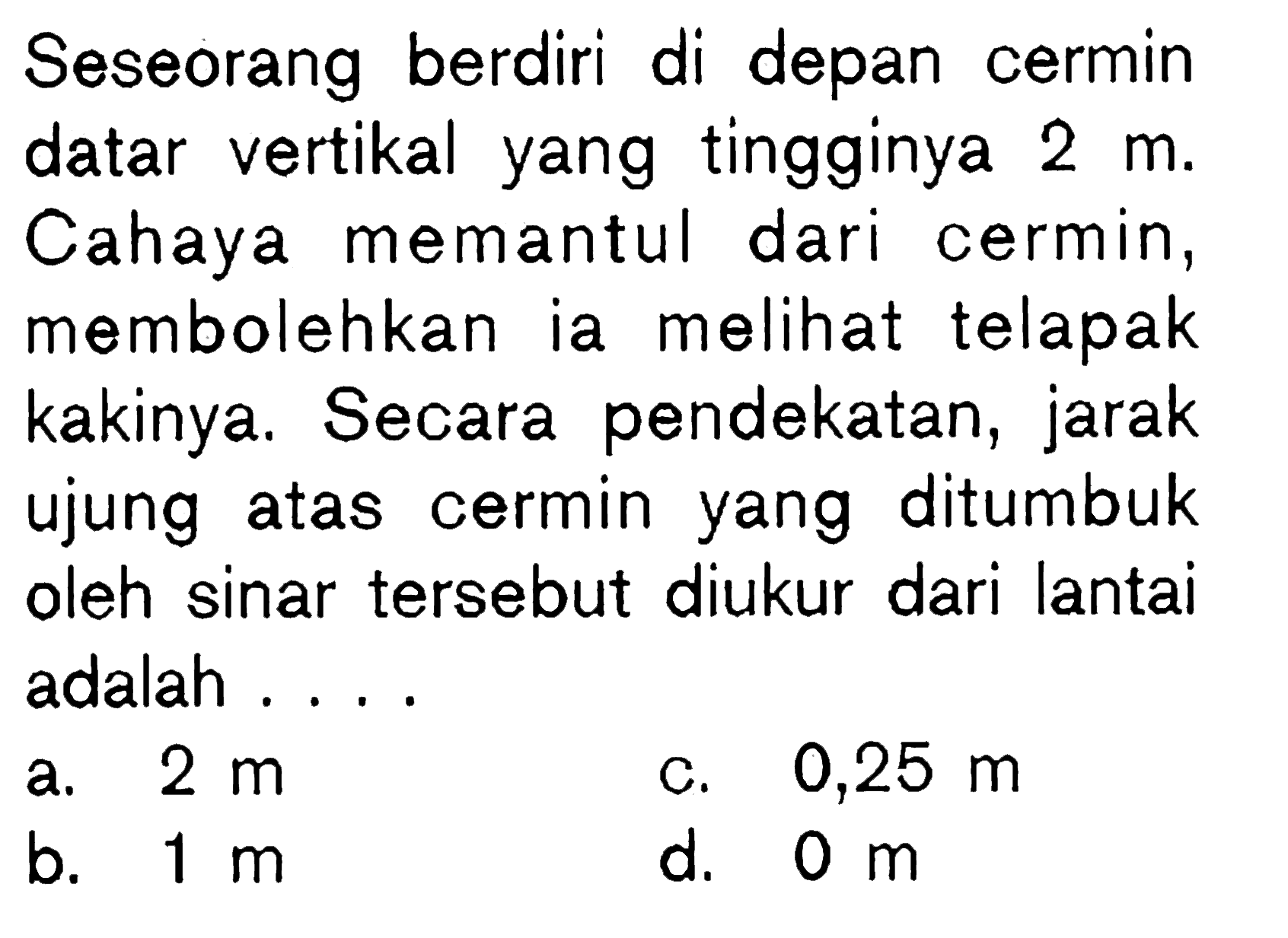 Seseorang berdiri di depan cermin datar vertikal yang tingginya 2 m. Cahaya memantul dari cermin, membolehkan ia melihat telapak kakinya. Secara pendekatan, jarak ujung atas cermin yang ditumbuk oleh sinar tersebut diukur dari lantai adalah ....
