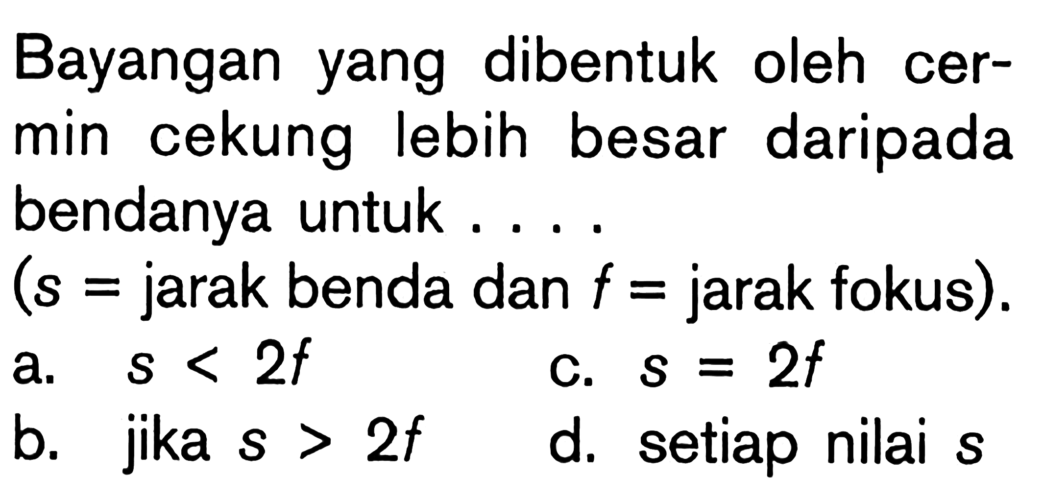 Bayangan yang dibentuk oleh cermin cekung lebih besar daripada bendanya untuk.... (s = jarak benda dan  f=  jarak fokus).a.  s<2 f c.  s=2 f b. jika  s>2 f d. setiap nilai  s 