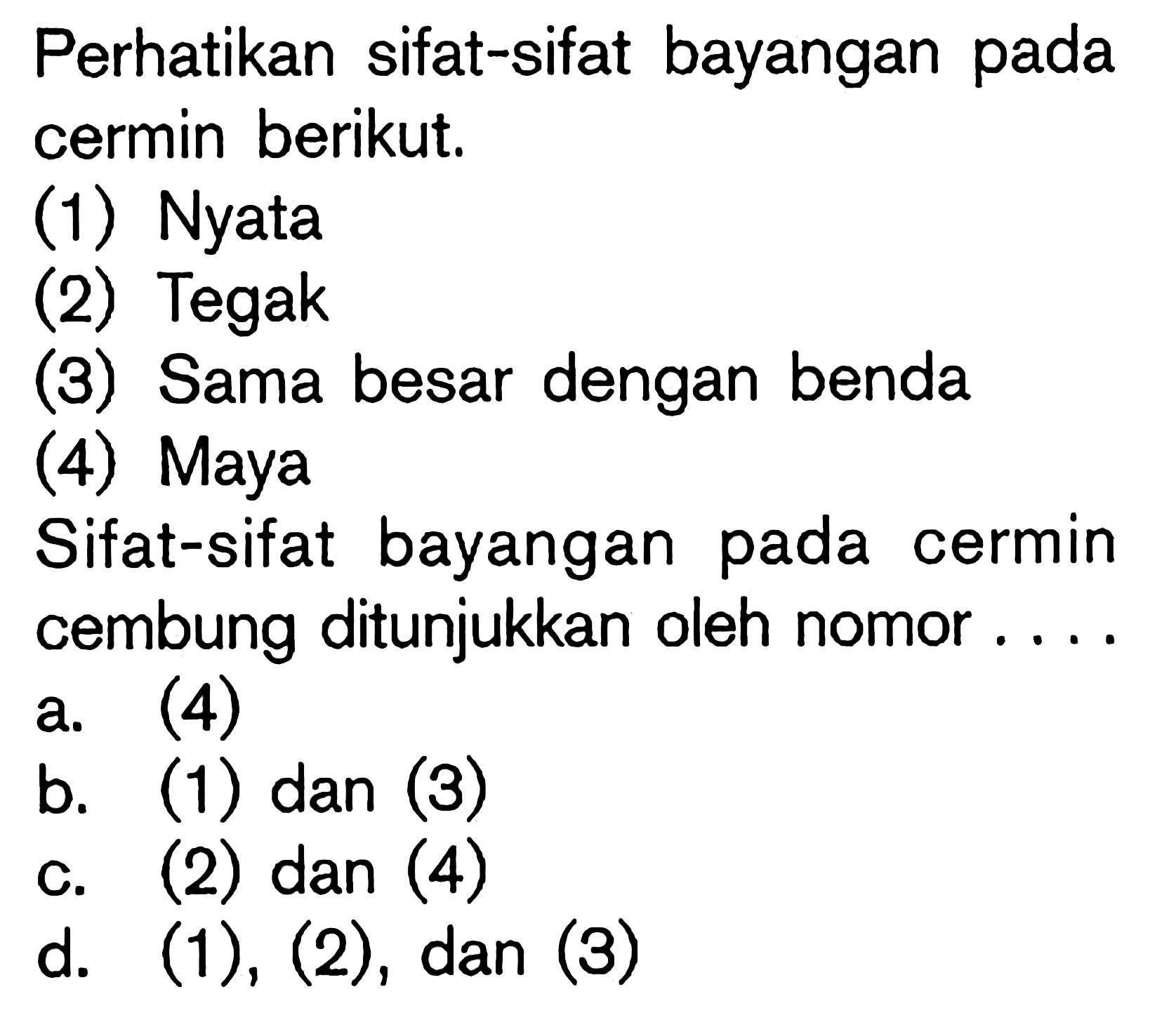 Perhatikan sifat-sifat bayangan pada cermin berikut.(1) Nyata (2) Tegak (3) Sama besar dengan benda (4) Maya Sifat-sifat bayangan pada cermin cembung ditunjukkan oleh nomor ....a. (4)b. (1) dan (3)c. (2) dan (4)d. (1),(2), dan (3)