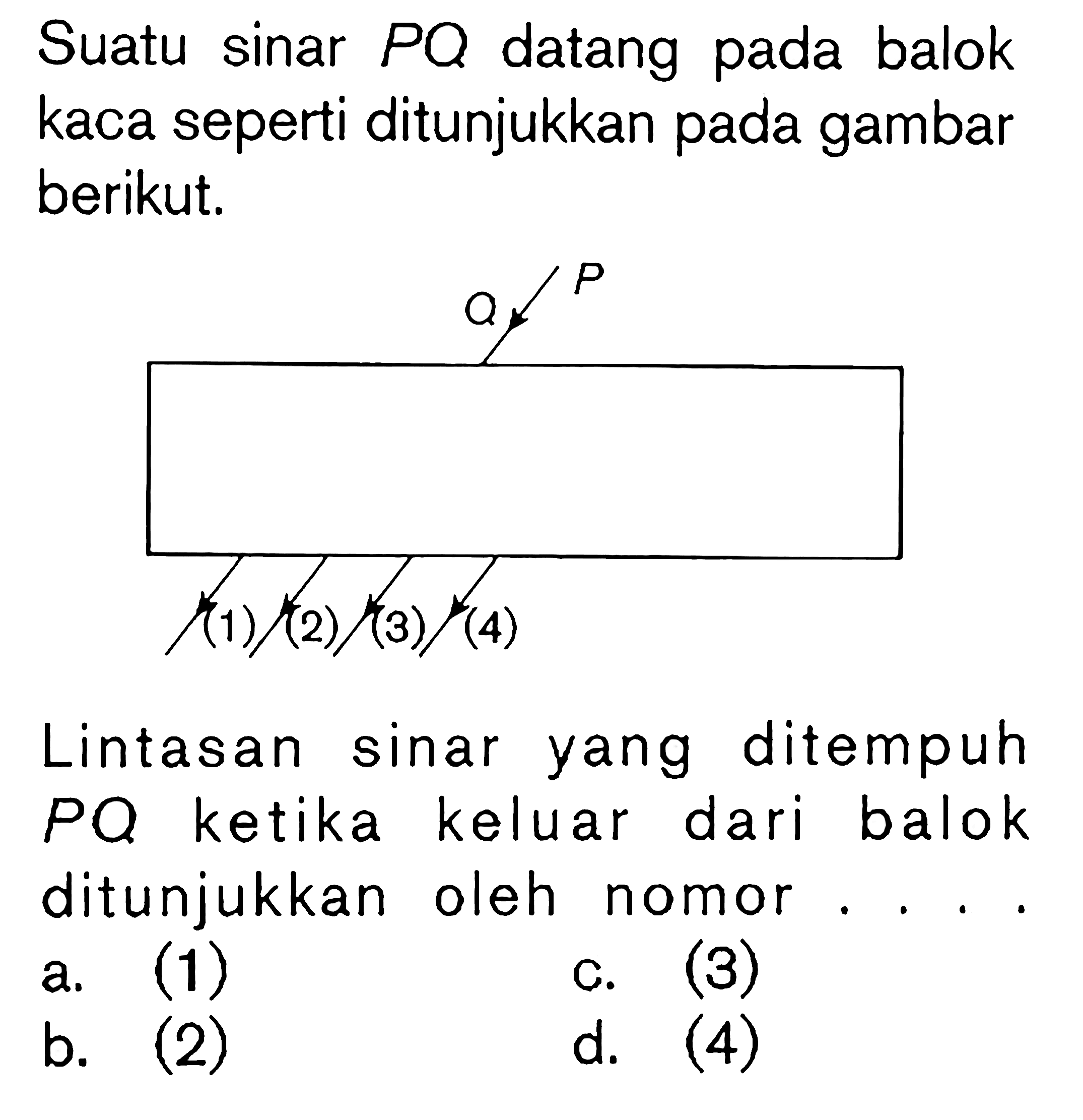 Suatu sinar  PQ  datang pada balok kaca seperti ditunjukkan pada gambar berikut.Lintasan sinar yang ditempuh PQ ketika keluar dari balok ditunjukkan oleh nomor... a. (1) b. (2) c. (3) d. (4)