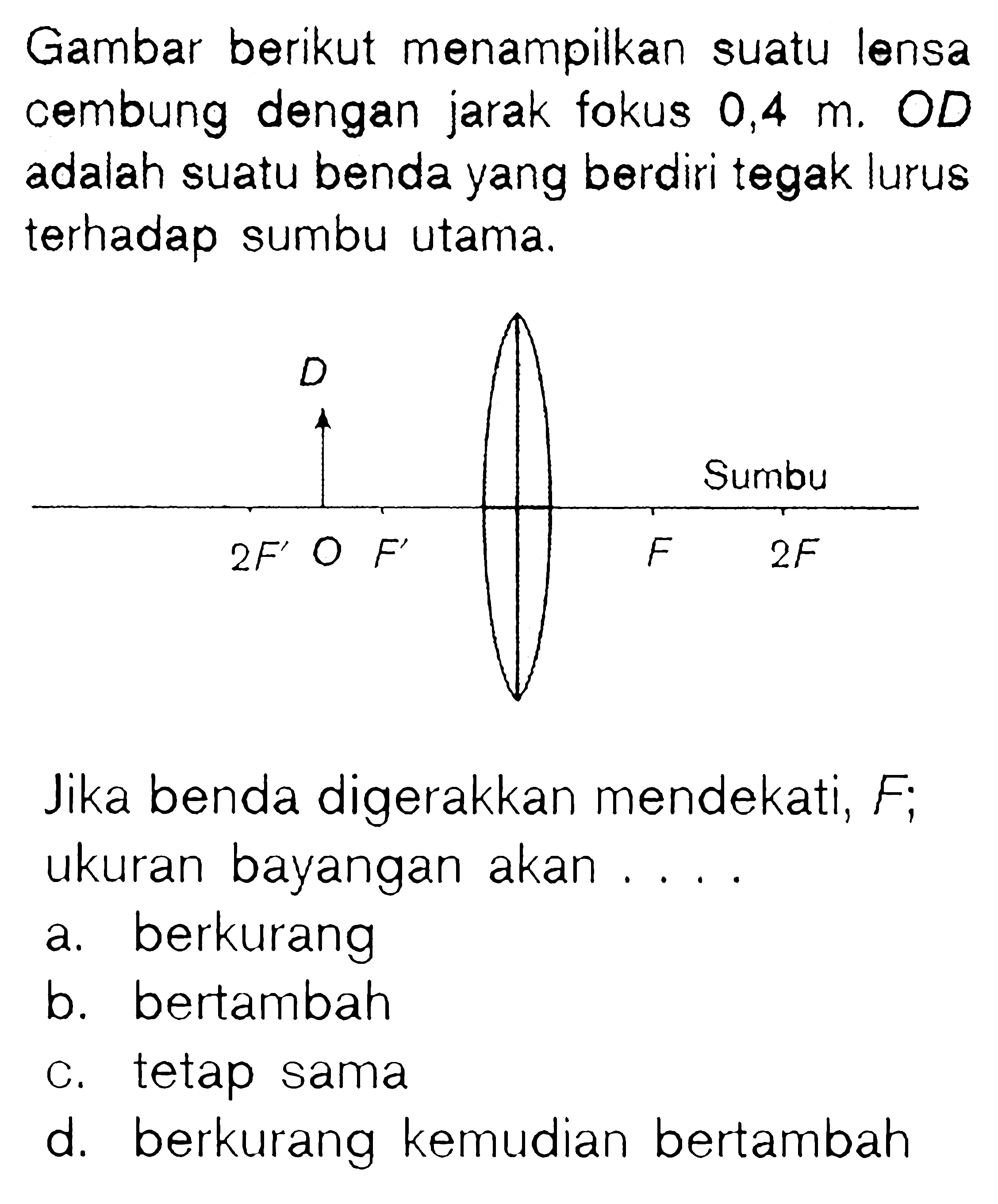 Gambar berikut menampilkan suatu lensa cembung dengan jarak fokus 0,4 m. OD  adalah suatu benda yang berdiri tegak lurus terhadap sumbu utama. D 2 F' O F' F Sumbu 2F  Jika benda digerakkan mendekati, F; ukuran bayangan akan.... a. berkurangb. bertambahc. tetap samad. berkurang kemudian bertambah