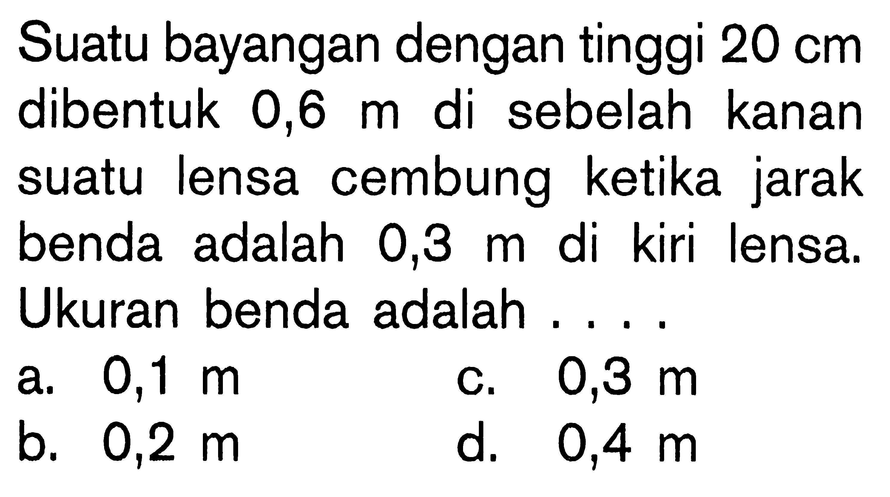 Suatu bayangan dengan tinggi  20 cm  dibentuk  0,6 m  di sebelah kanan suatu lensa cembung ketika jarak benda adalah 0,3 m di kiri lensa. Ukuran benda adalah ....