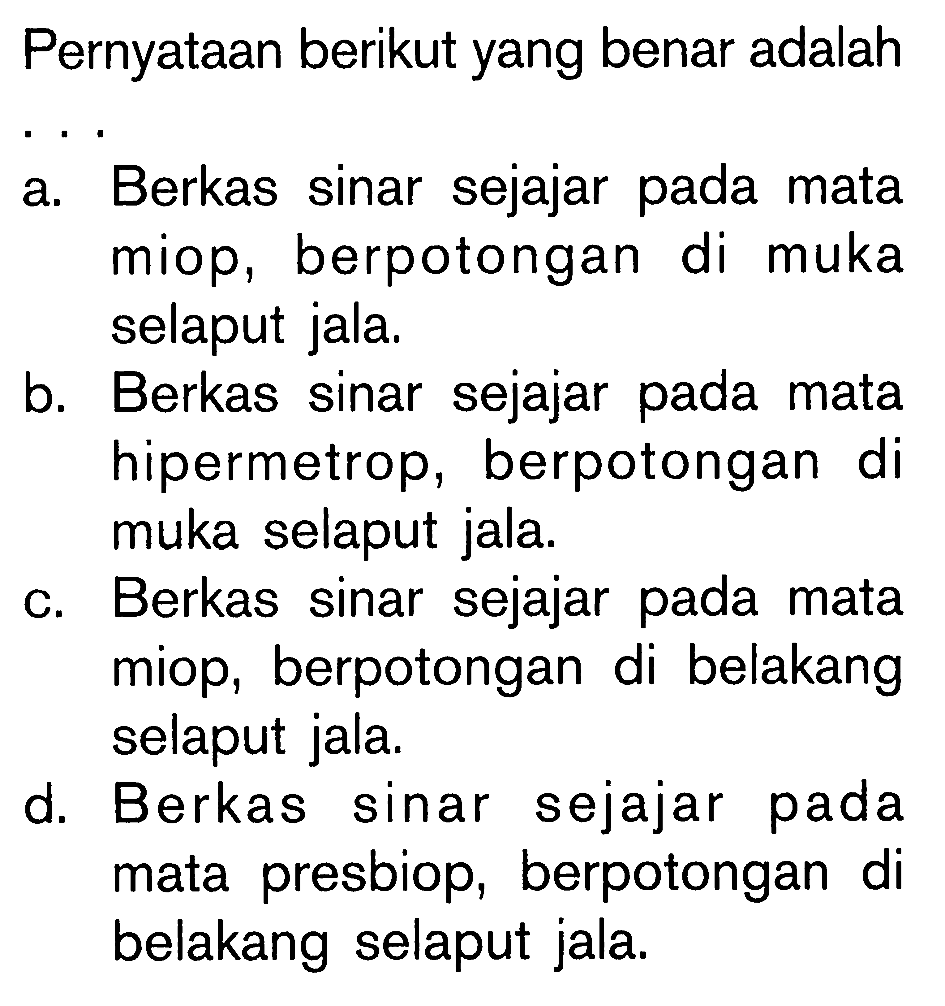 Pernyataan berikut yang benar adalaha. Berkas sinar sejajar pada mata miop, berpotongan di muka selaput jala.b. Berkas sinar sejajar pada mata hipermetrop, berpotongan di muka selaput jala.c. Berkas sinar sejajar pada mata miop, berpotongan di belakang selaput jala.d. Berkas sinar sejajar pada mata presbiop, berpotongan di belakang selaput jala.