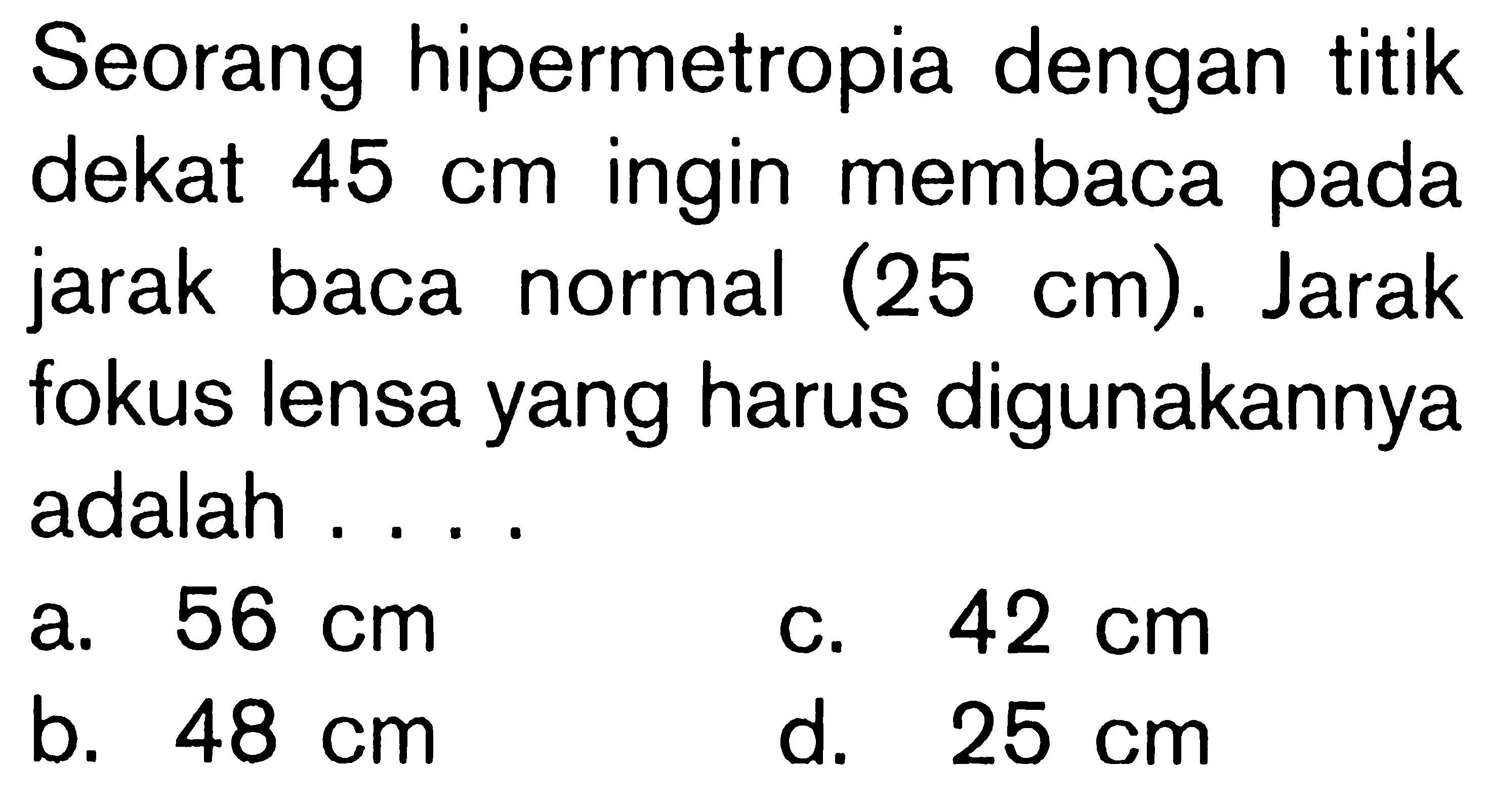 Seorang hipermetropia dengan titik dekat 45 cm ingin membaca pada jarak baca normal (25 cm). Jarak fokus lensa yang harus digunakannya adalah ... 