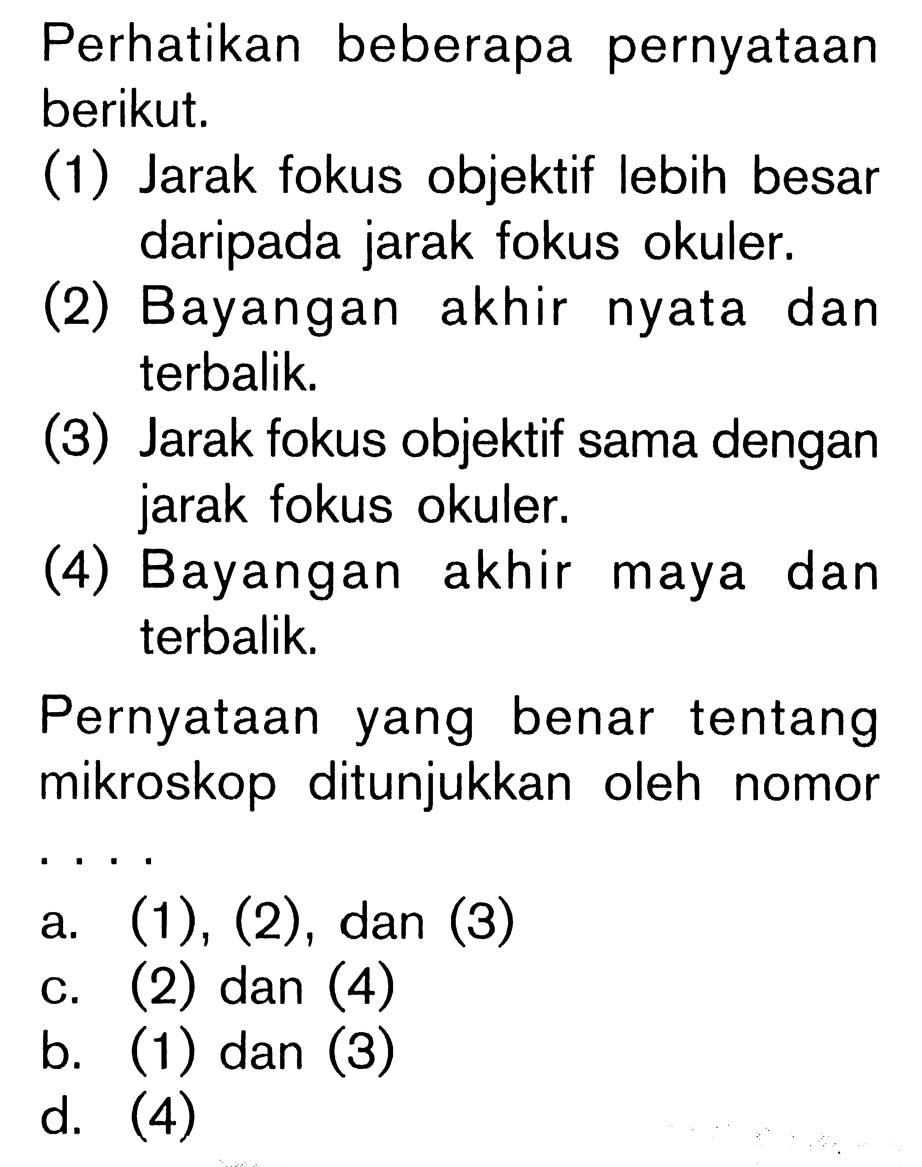 Perhatikan beberapa pernyataan berikut.(1) Jarak fokus objektif lebih besar daripada jarak fokus okuler.(2) Bayangan akhir nyata dan terbalik.(3) Jarak fokus objektif sama dengan jarak fokus okuler.(4) Bayangan akhir maya dan terbalik.Pernyataan yang benar tentang mikroskop ditunjukkan oleh nomor . . . . a. (1),(2), dan (3)c. (2) dan (4)b. (1) dan (3)d. (4) 