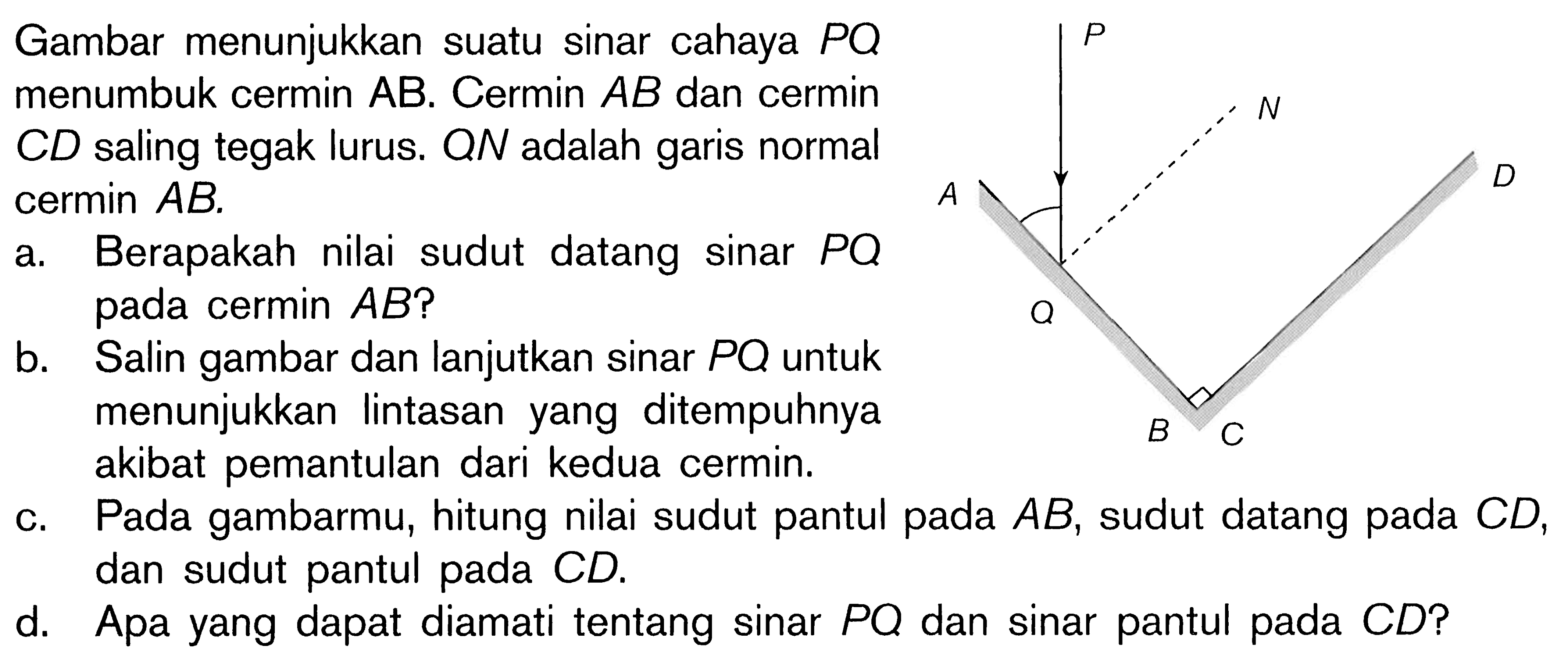 Gambar menunjukkan suatu sinar cahaya PQ menumbuk cermin AB. Cermin AB dan cermin CD saling tegak lurus. ON adalah garis normal cermin AB.
a. Berapakah nilai sudut datang sinar PQ pada cermin AB? 
b. Salin gambar dan lanjutkan sinar PQ untuk menunjukkan lintasan yang ditempuhnya akibat pemantulan dari kedua cermin.
c. Pada gambarmu, hitung nilai sudut pantul pada AB, sudut datang pada CD, dan sudut pantul pada CD.
d. Apa yang dapat diamati tentang sinar PQ dan sinar pantul pada CD?
P
N
A D
Q
B C