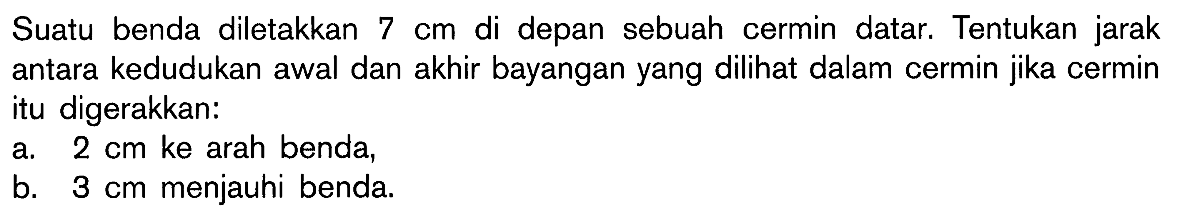 Suatu benda diletakkan  7 cm  di depan sebuah cermin datar. Tentukan jarak antara kedudukan awal dan akhir bayangan yang dilihat dalam cermin jika cermin itu digerakkan:a.  2 cm  ke arah benda,b.  3 cm  menjauhi benda.