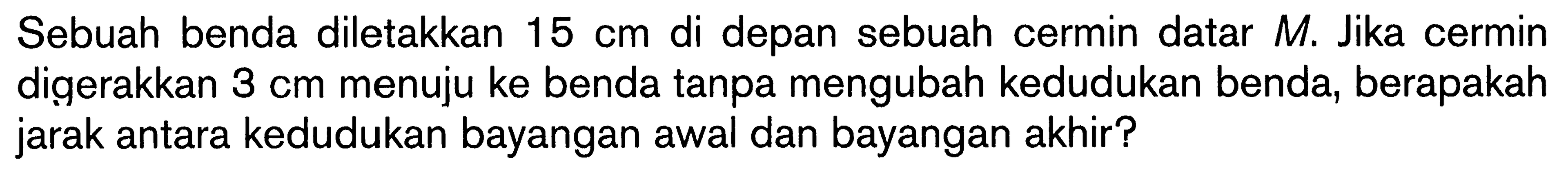 Sebuah benda diletakkan  15 cm  di depan sebuah cermin datar  M . Jika cermin digerakkan  3 cm  menuju ke benda tanpa mengubah kedudukan benda, berapakah jarak antara kedudukan bayangan awal dan bayangan akhir?