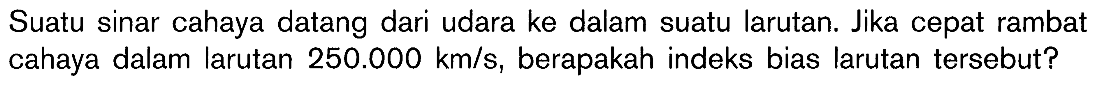 Suatu sinar cahaya datang dari udara ke dalam suatu larutan. Jika cepat rambat cahaya dalam larutan  250.000 km/s, berapakah indeks bias larutan tersebut?