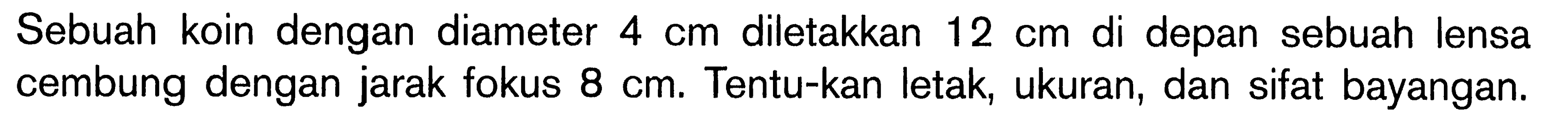 Sebuah koin dengan diameter  4 cm  diletakkan  12 cm  di depan sebuah lensa cembung dengan jarak fokus  8 cm . Tentu-kan letak, ukuran, dan sifat bayangan.