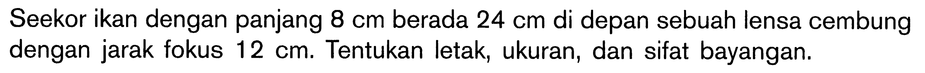 Seekor ikan dengan panjang 8 cm berada 24 cm di depan sebuah lensa cembung dengan jarak fokus 12 cm. Tentukan letak, ukuran, dan sifat bayangan.