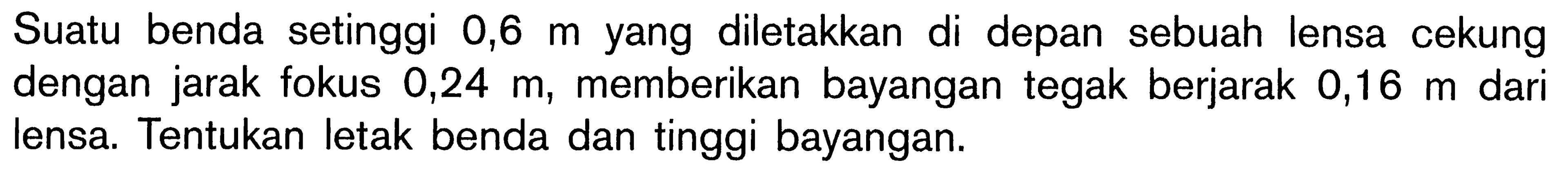 Suatu benda setinggi  0,6 m  yang diletakkan di depan sebuah lensa cekung dengan jarak fokus  0,24 m , memberikan bayangan tegak berjarak  0,16 m  dari lensa. Tentukan letak benda dan tinggi bayangan.