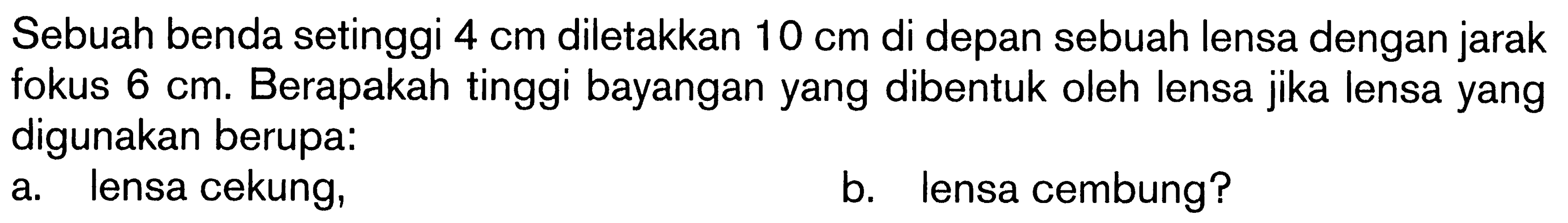 Sebuah benda setinggi 4 cm diletakkan 10 cm di depan sebuah lensa dengan jarak fokus 6 cm. Berapakah tinggi bayangan yang dibentuk oleh lensa jika lensa yang digunakan berupa:a. lensa cekung,b. lensa cembung?